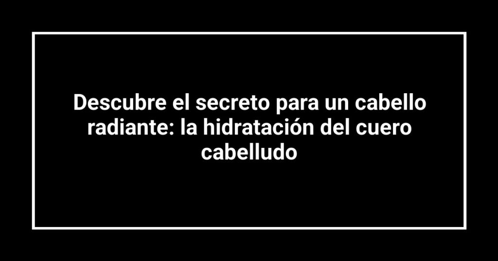 Descubre el secreto para un cabello radiante: la hidratación del cuero cabelludo