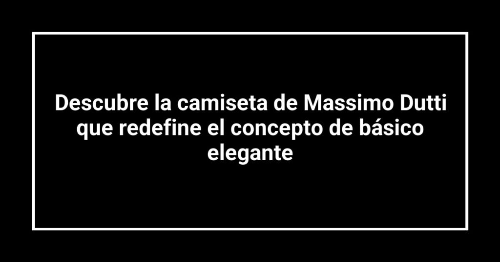 Descubre la camiseta de Massimo Dutti que redefine el concepto de básico elegante