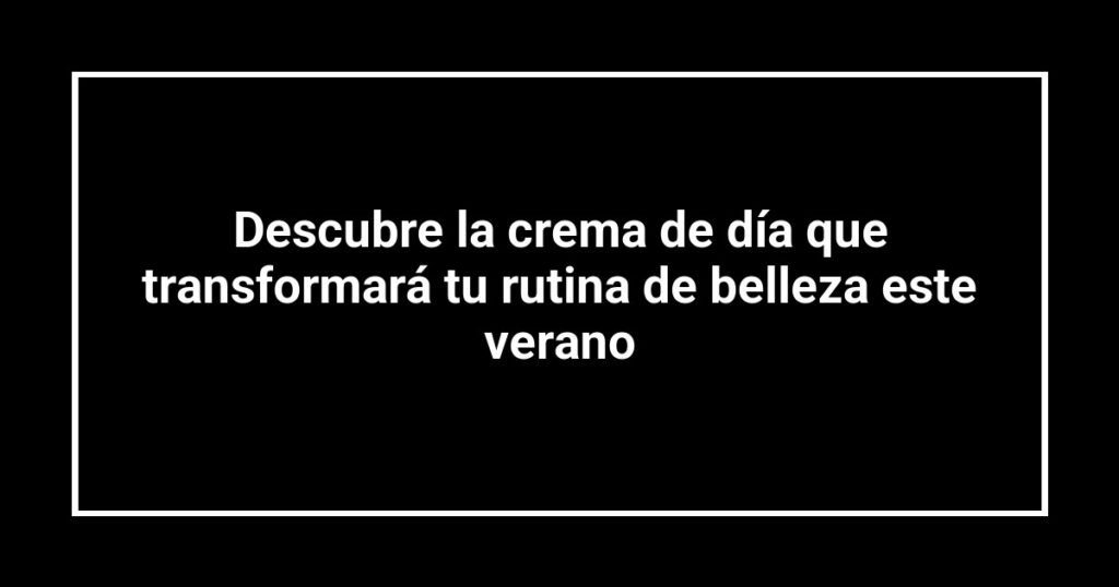 Descubre la crema de día que transformará tu rutina de belleza este verano