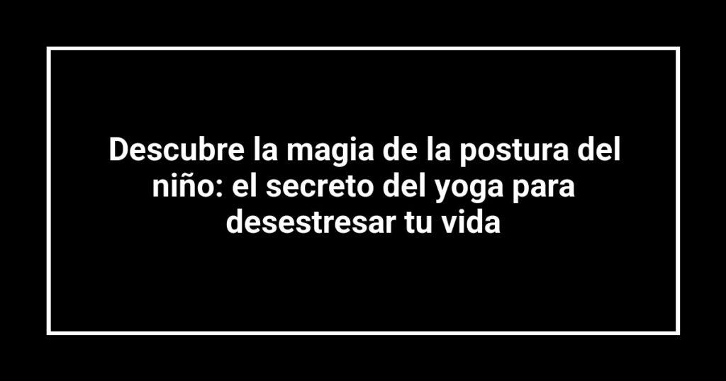 Descubre la magia de la postura del niño: el secreto del yoga para desestresar tu vida