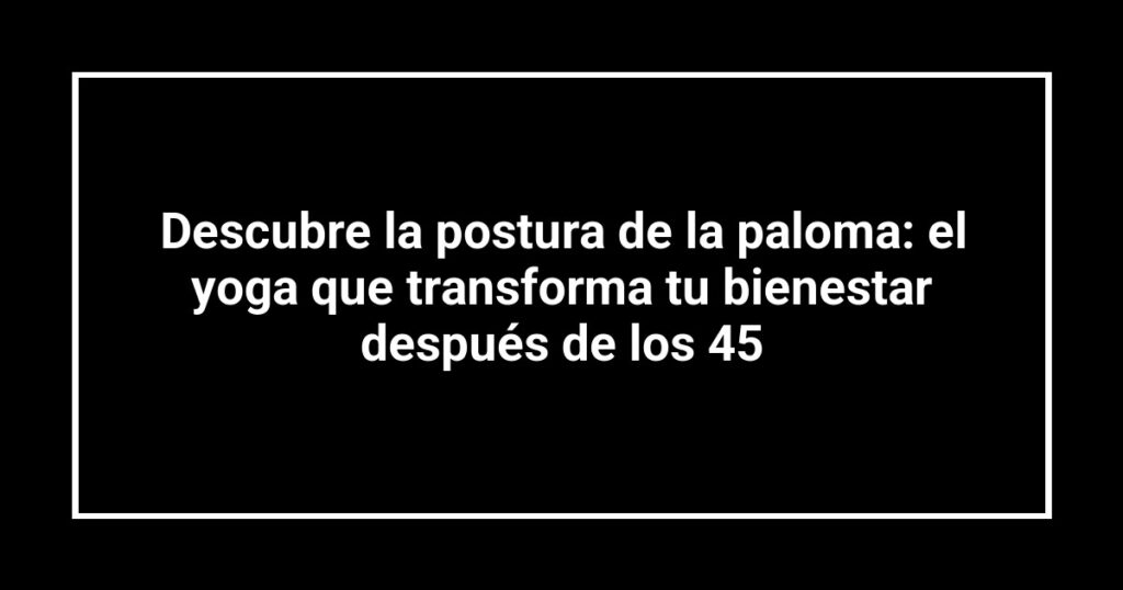 Descubre la postura de la paloma: el yoga que transforma tu bienestar después de los 45