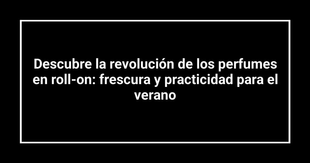Descubre la revolución de los perfumes en roll-on: frescura y practicidad para el verano