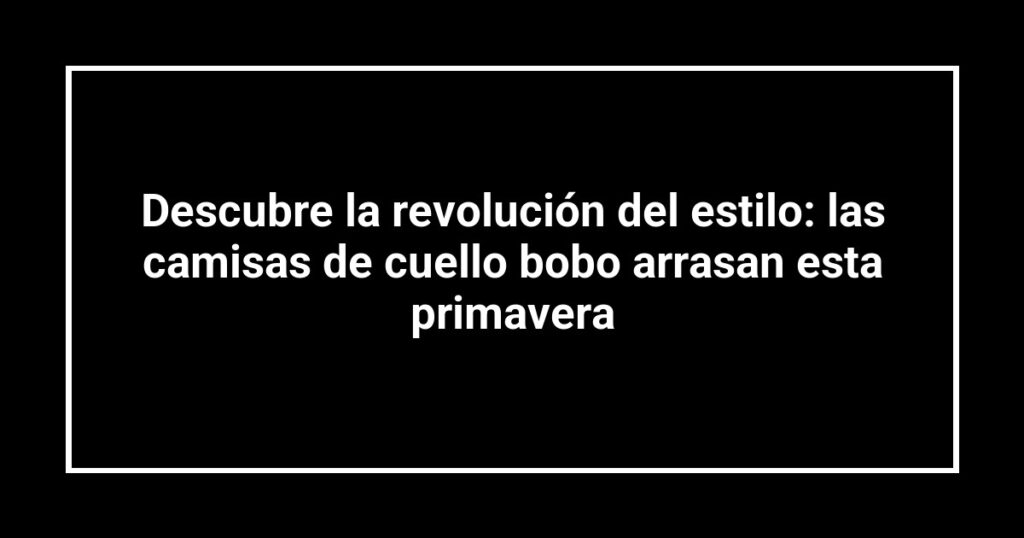 Descubre la revolución del estilo: las camisas de cuello bobo arrasan esta primavera