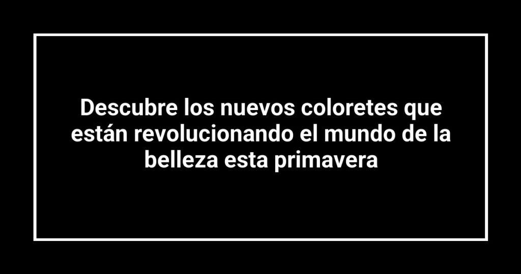 Descubre los nuevos coloretes que están revolucionando el mundo de la belleza esta primavera