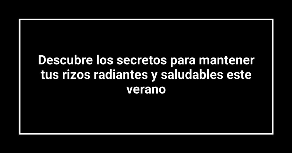 Descubre los secretos para mantener tus rizos radiantes y saludables este verano