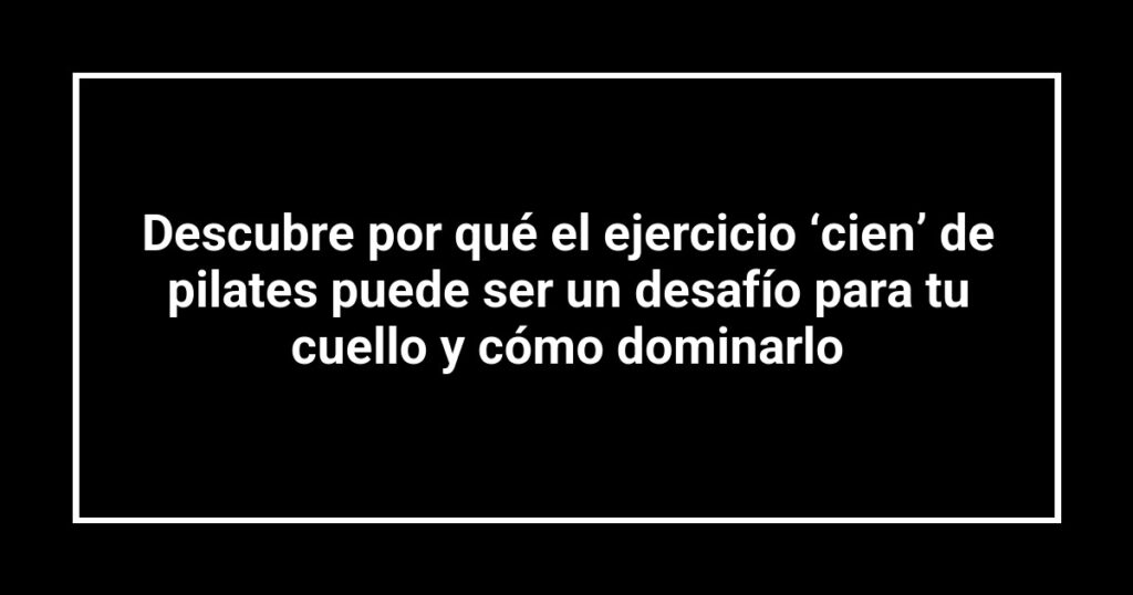 Descubre por qué el ejercicio ‘cien’ de pilates puede ser un desafío para tu cuello y cómo dominarlo