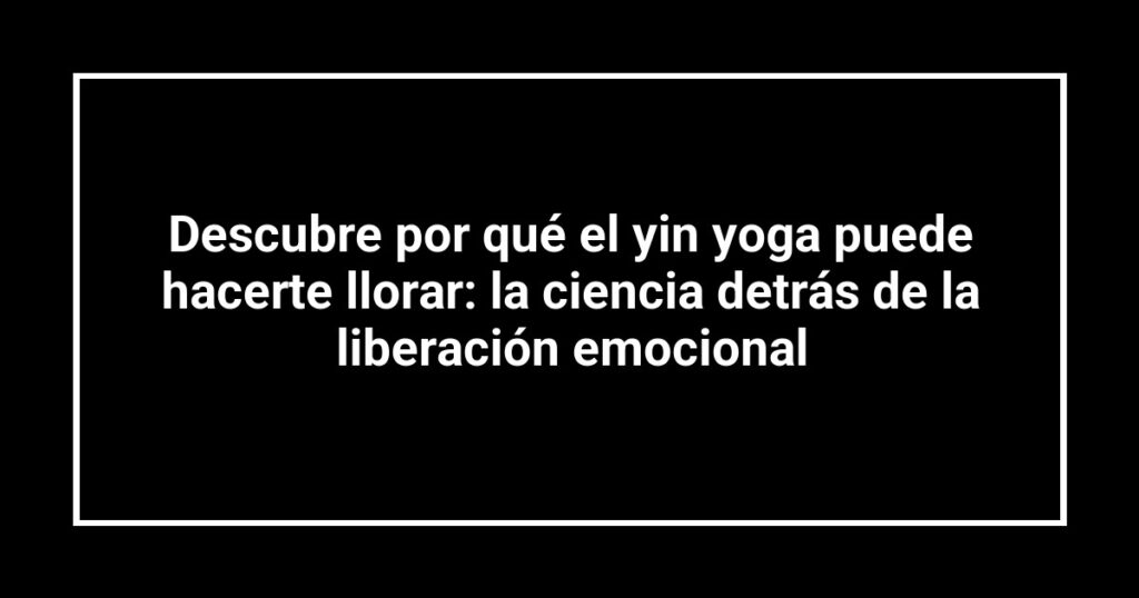Descubre por qué el yin yoga puede hacerte llorar: la ciencia detrás de la liberación emocional