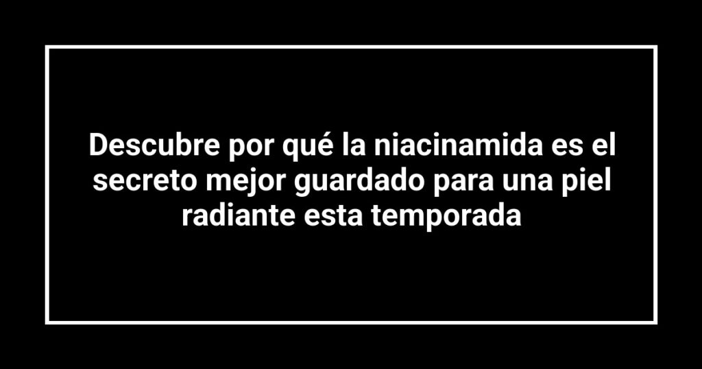 Descubre por qué la niacinamida es el secreto mejor guardado para una piel radiante esta temporada