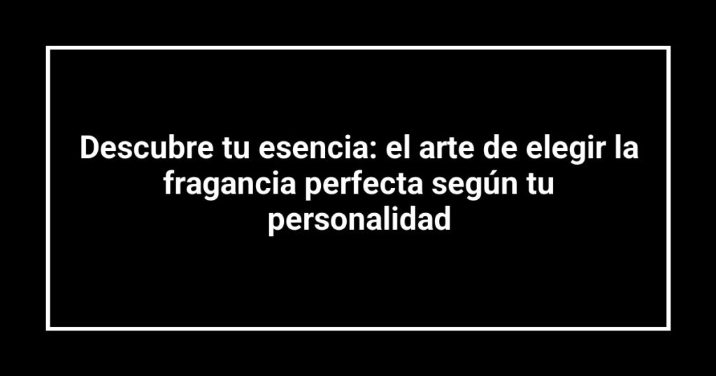 Descubre tu esencia: el arte de elegir la fragancia perfecta según tu personalidad
