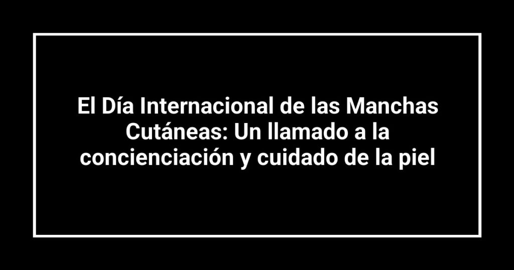 El Día Internacional de las Manchas Cutáneas: Un llamado a la concienciación y cuidado de la piel