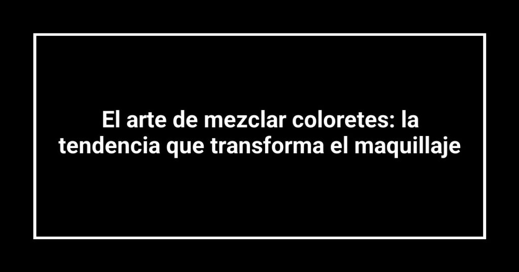 El arte de mezclar coloretes: la tendencia que transforma el maquillaje