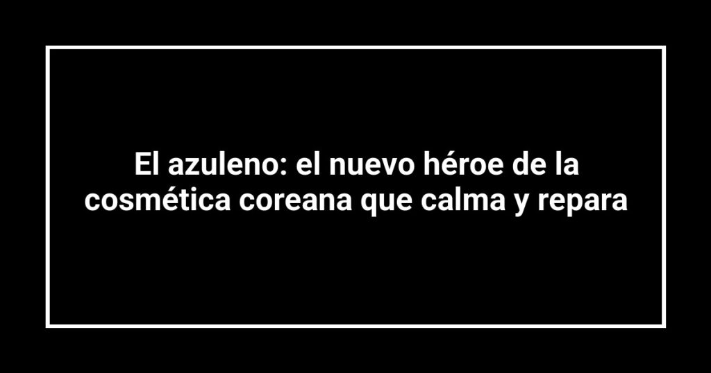 El azuleno: el nuevo héroe de la cosmética coreana que calma y repara