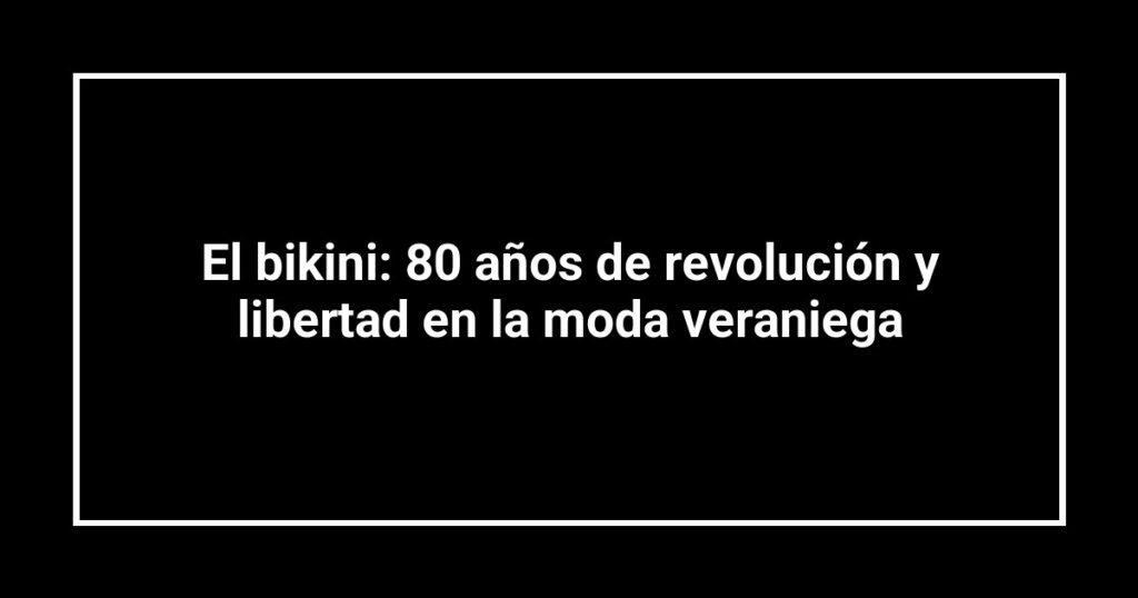 El bikini: 80 años de revolución y libertad en la moda veraniega