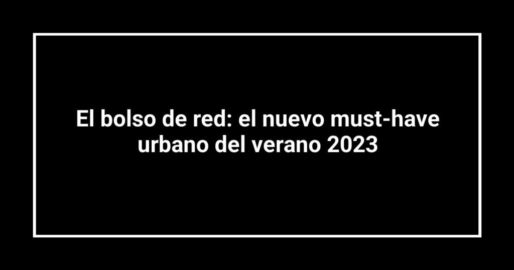 El bolso de red: el nuevo must-have urbano del verano 2023