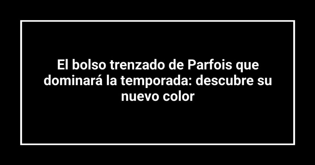 El bolso trenzado de Parfois que dominará la temporada: descubre su nuevo color