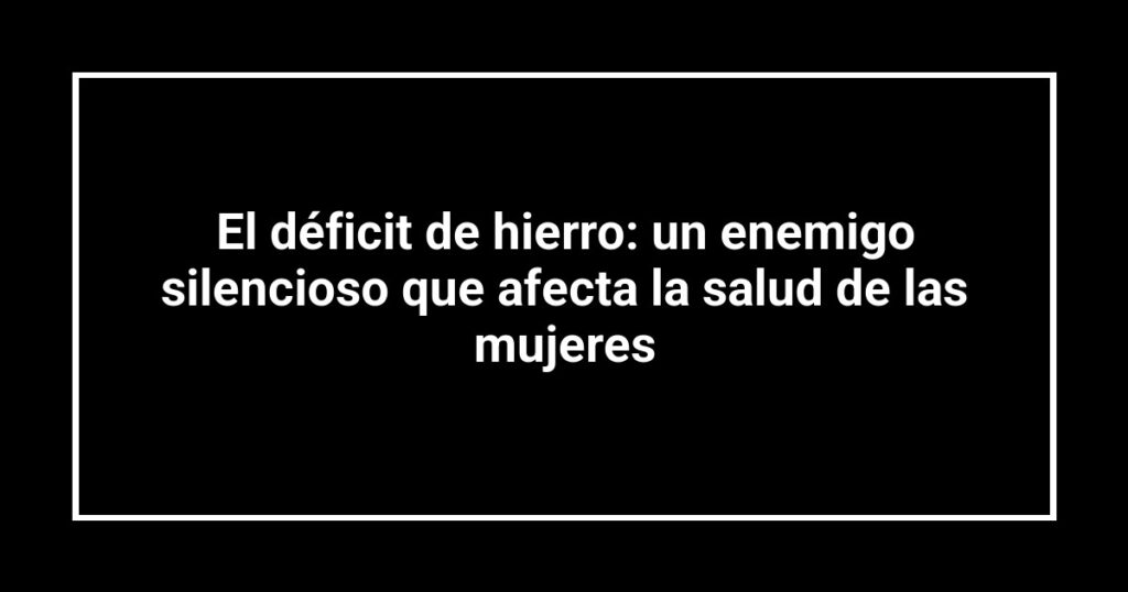 El déficit de hierro: un enemigo silencioso que afecta la salud de las mujeres