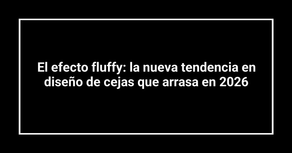 El efecto fluffy: la nueva tendencia en diseño de cejas que arrasa en 2026