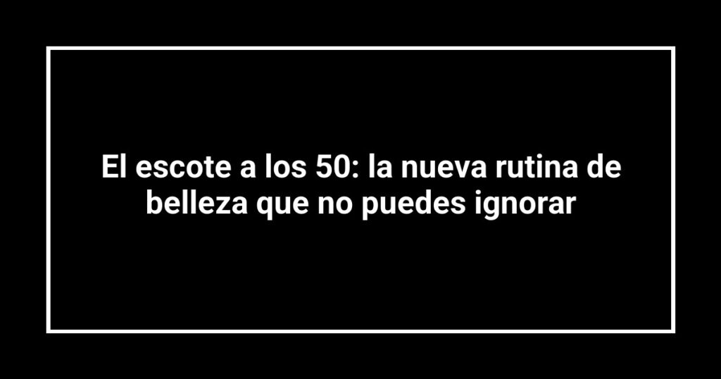 El escote a los 50: la nueva rutina de belleza que no puedes ignorar
