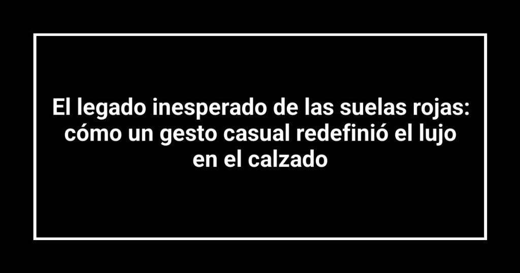 El legado inesperado de las suelas rojas: cómo un gesto casual redefinió el lujo en el calzado