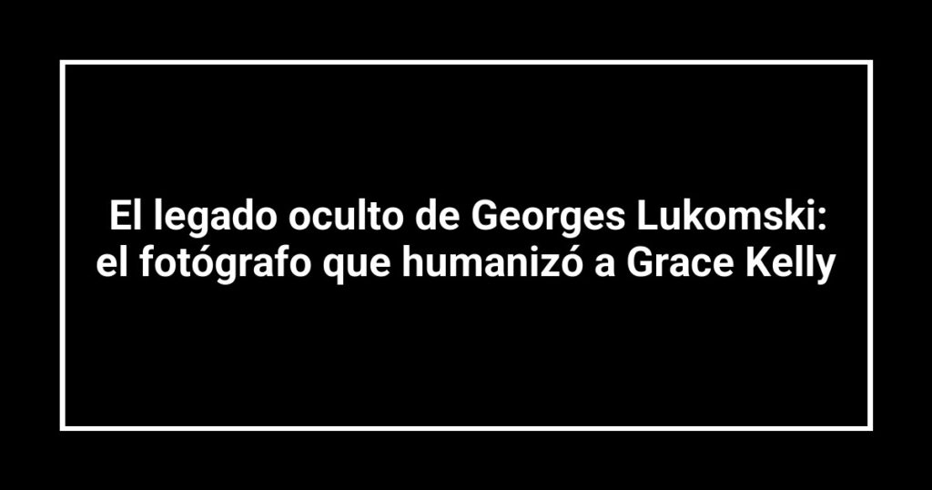 El legado oculto de Georges Lukomski: el fotógrafo que humanizó a Grace Kelly