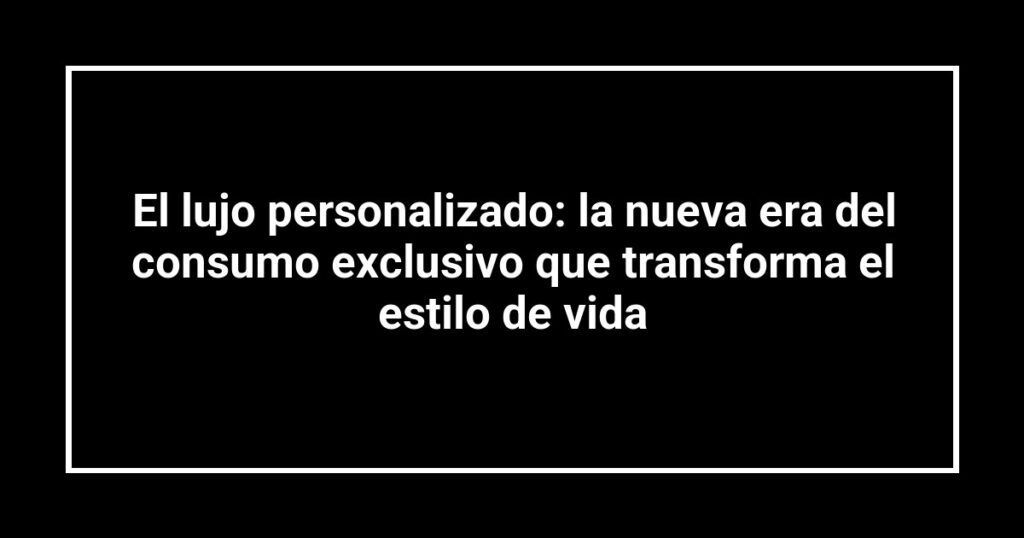 El lujo personalizado: la nueva era del consumo exclusivo que transforma el estilo de vida