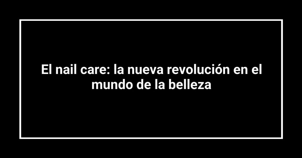 El nail care: la nueva revolución en el mundo de la belleza