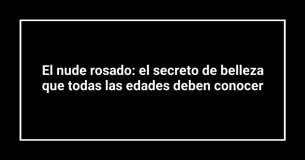 El nude rosado: el secreto de belleza que todas las edades deben conocer