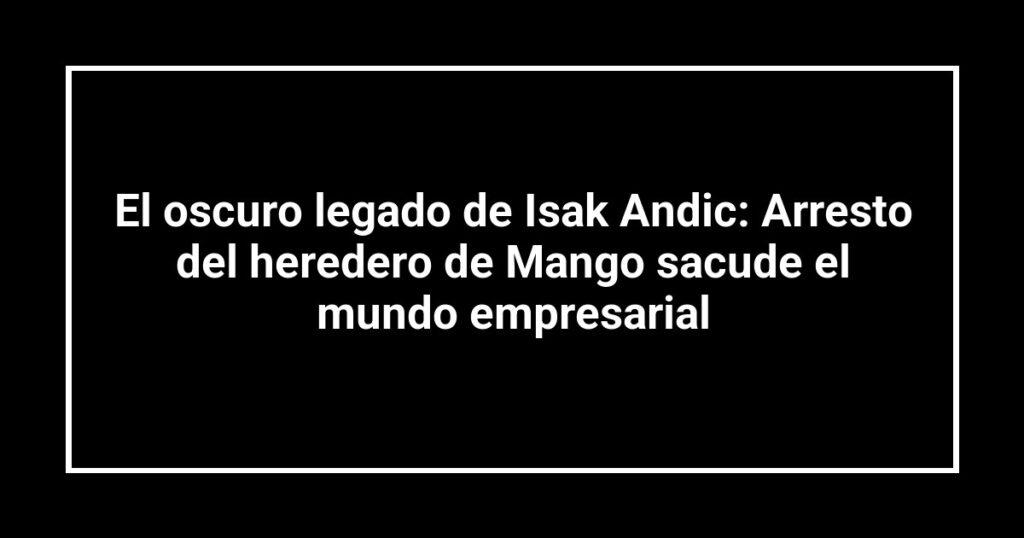 El oscuro legado de Isak Andic: Arresto del heredero de Mango sacude el mundo empresarial