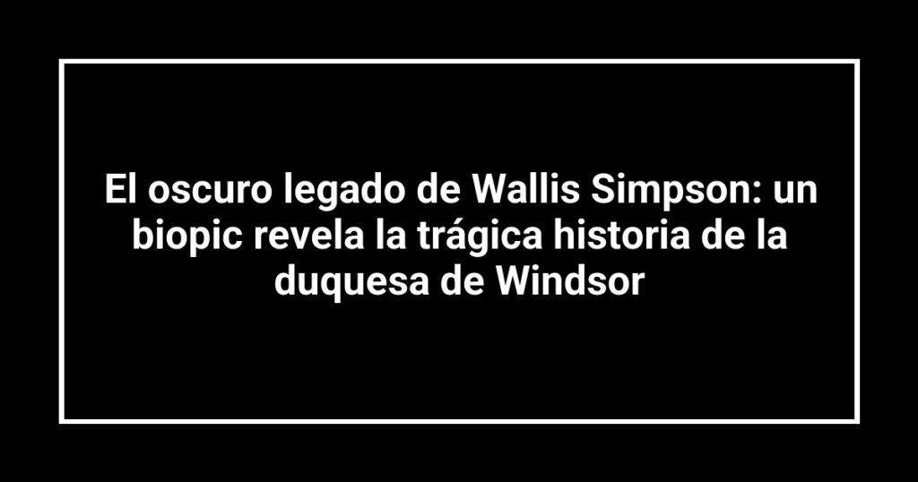 El oscuro legado de Wallis Simpson: un biopic revela la trágica historia de la duquesa de Windsor