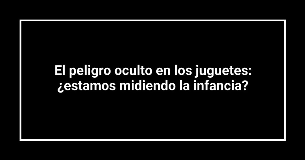 El peligro oculto en los juguetes: ¿estamos midiendo la infancia?