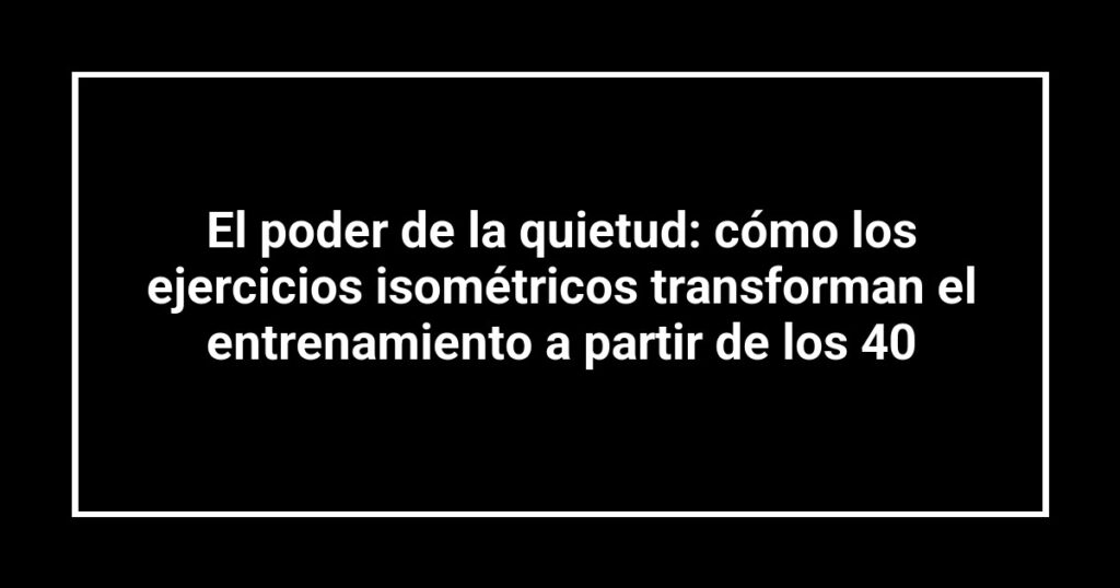 El poder de la quietud: cómo los ejercicios isométricos transforman el entrenamiento a partir de los 40