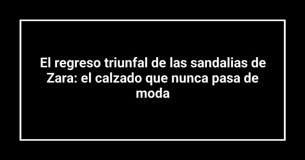 El regreso triunfal de las sandalias de Zara: el calzado que nunca pasa de moda