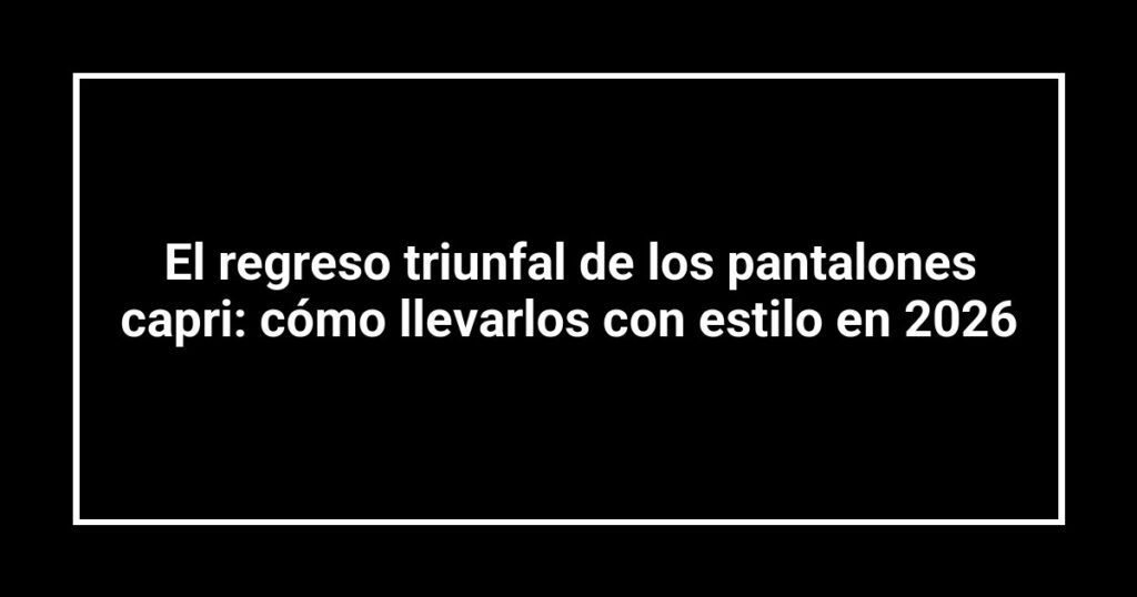 El regreso triunfal de los pantalones capri: cómo llevarlos con estilo en 2026