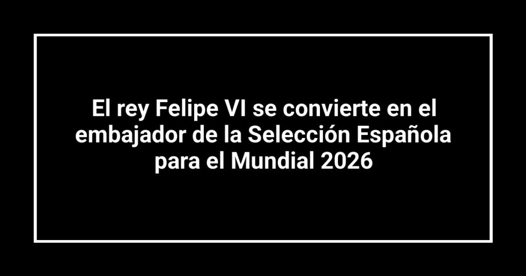 El rey Felipe VI se convierte en el embajador de la Selección Española para el Mundial 2026
