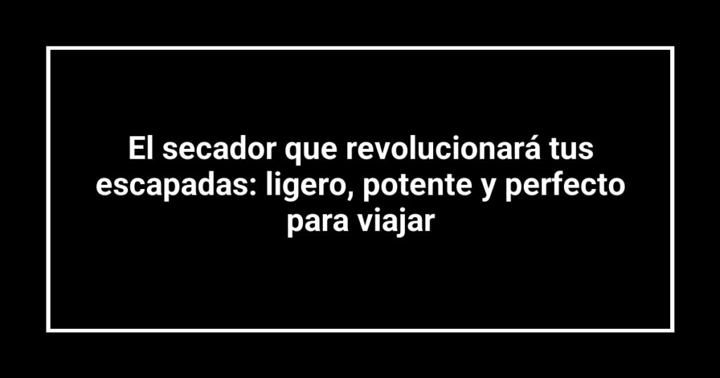 El secador que revolucionará tus escapadas: ligero, potente y perfecto para viajar
