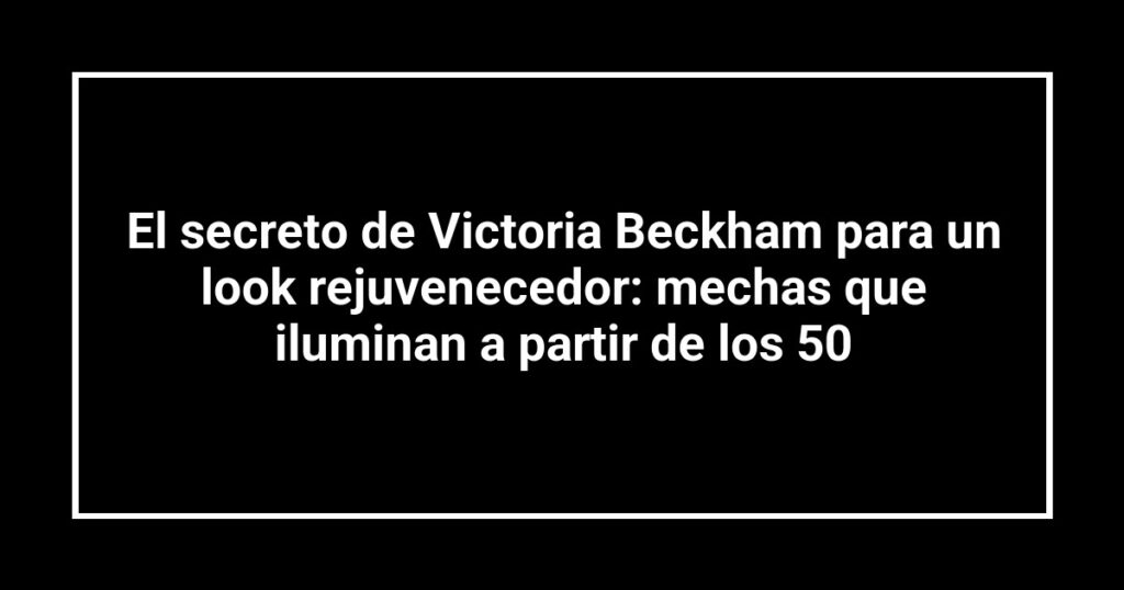El secreto de Victoria Beckham para un look rejuvenecedor: mechas que iluminan a partir de los 50