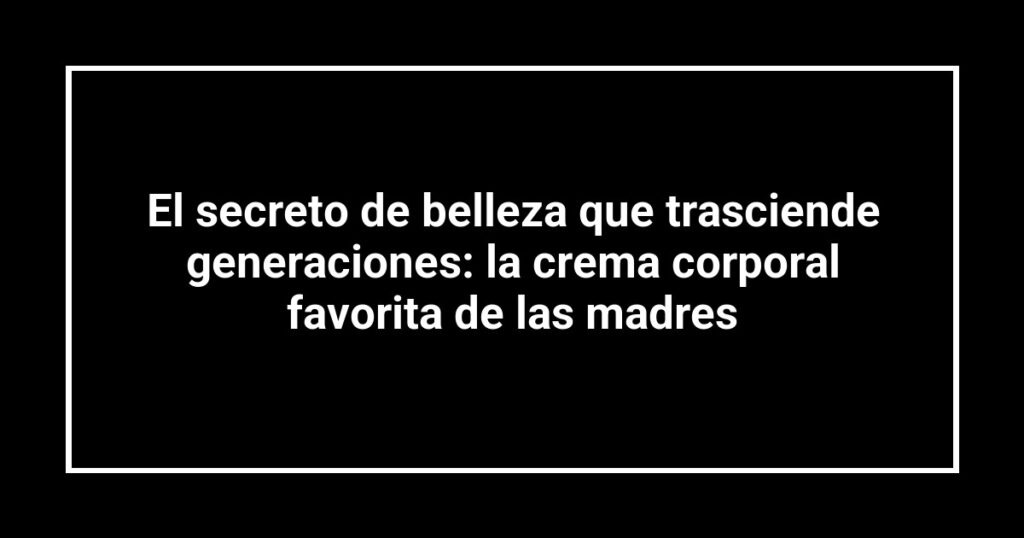 El secreto de belleza que trasciende generaciones: la crema corporal favorita de las madres