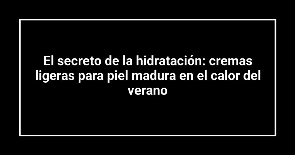 El secreto de la hidratación: cremas ligeras para piel madura en el calor del verano