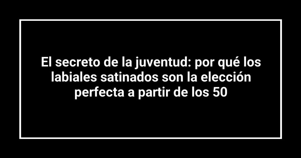 El secreto de la juventud: por qué los labiales satinados son la elección perfecta a partir de los 50