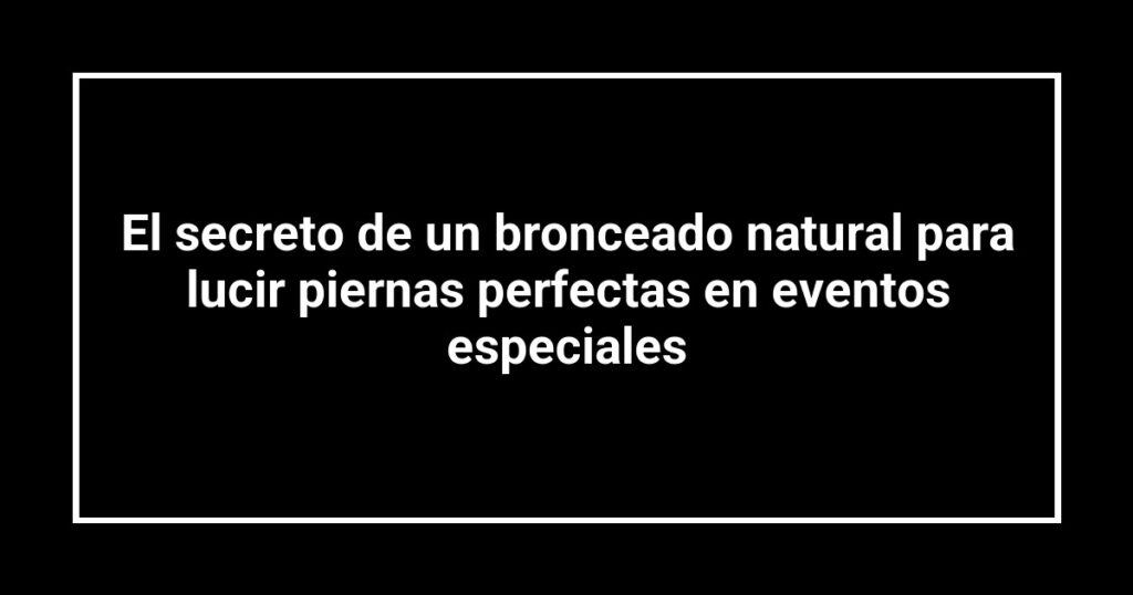 El secreto de un bronceado natural para lucir piernas perfectas en eventos especiales