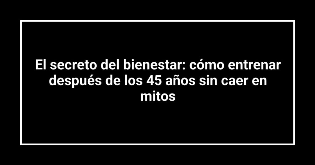 El secreto del bienestar: cómo entrenar después de los 45 años sin caer en mitos