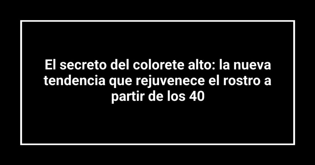 El secreto del colorete alto: la nueva tendencia que rejuvenece el rostro a partir de los 40