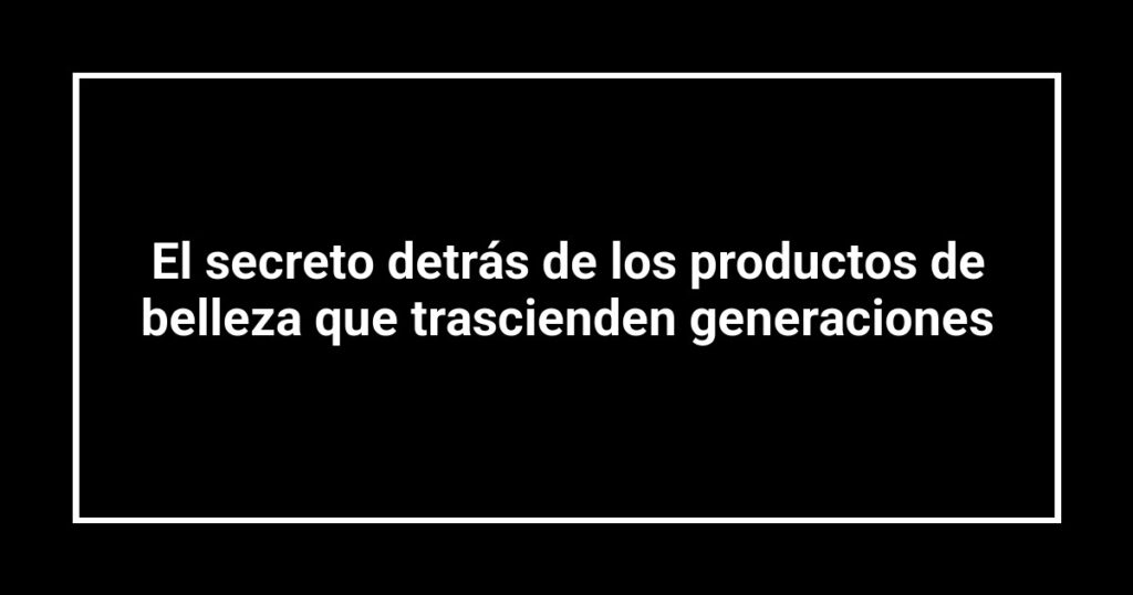 El secreto detrás de los productos de belleza que trascienden generaciones