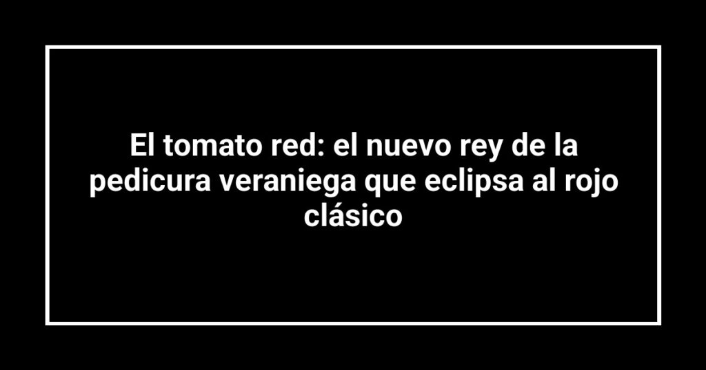 El tomato red: el nuevo rey de la pedicura veraniega que eclipsa al rojo clásico