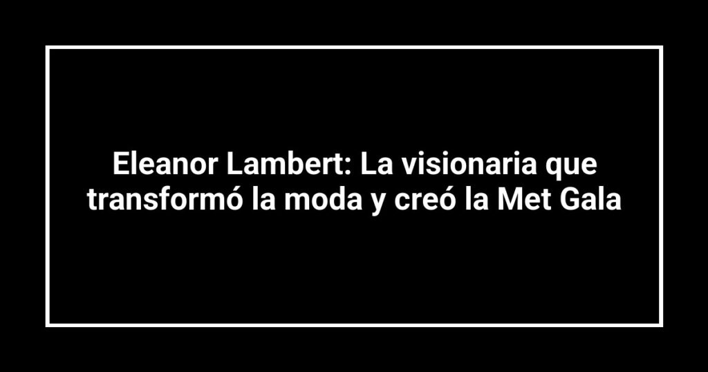 Eleanor Lambert: La visionaria que transformó la moda y creó la Met Gala
