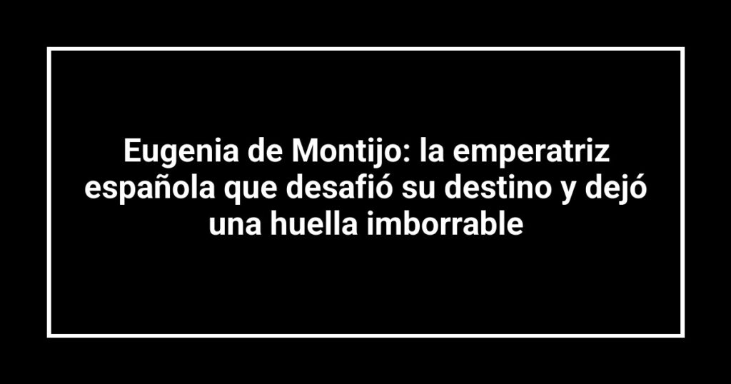 Eugenia de Montijo: la emperatriz española que desafió su destino y dejó una huella imborrable