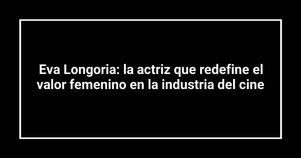 Eva Longoria: la actriz que redefine el valor femenino en la industria del cine