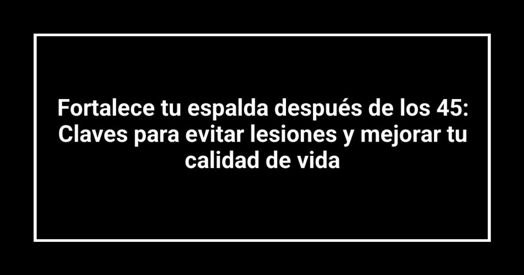 Fortalece tu espalda después de los 45: Claves para evitar lesiones y mejorar tu calidad de vida