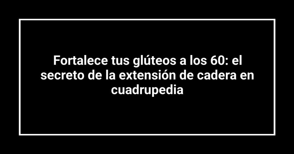 Fortalece tus glúteos a los 60: el secreto de la extensión de cadera en cuadrupedia