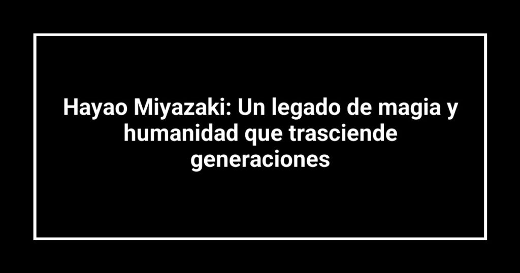 Hayao Miyazaki: Un legado de magia y humanidad que trasciende generaciones